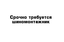 Срочно требуется шиномонтажник